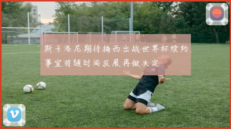 斯卡洛尼期待梅西出战世界杯续约事宜将随时间发展再做决定