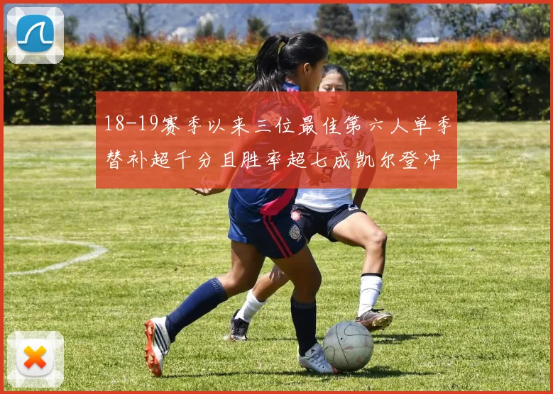 18-19赛季以来三位最佳第六人单季替补超千分且胜率超七成凯尔登冲击新高