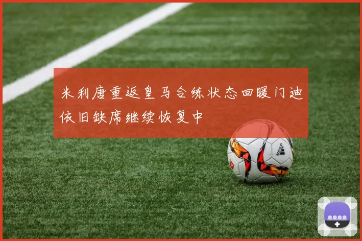 米利唐重返皇马合练状态回暖门迪依旧缺席继续恢复中