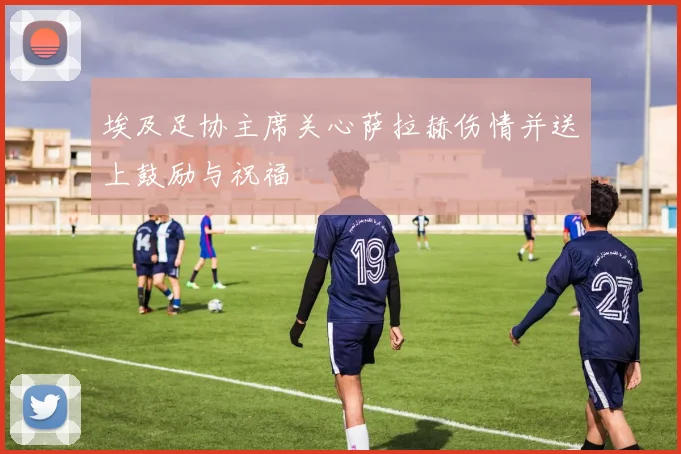 埃及足协主席关心萨拉赫伤情并送上鼓励与祝福