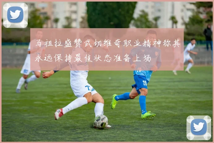 马祖拉盛赞武切维奇职业精神称其永远保持最佳状态准备上场