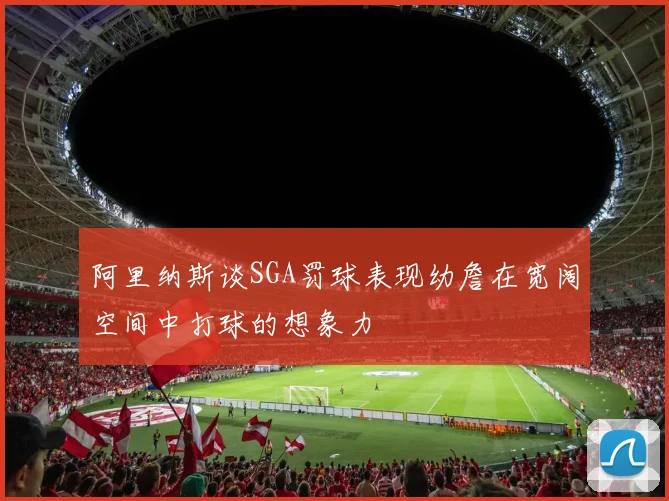 阿里纳斯谈SGA罚球表现幼詹在宽阔空间中打球的想象力