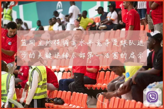 篮网主帅强调高水平竞争是球队进步的关键逆转东部第一活塞的启示