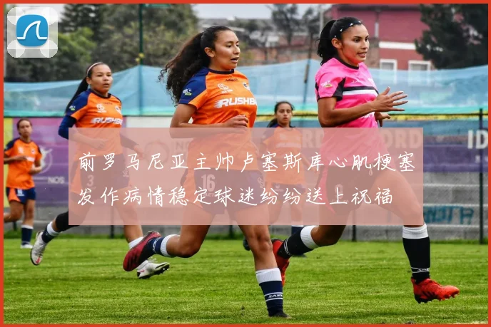 前罗马尼亚主帅卢塞斯库心肌梗塞发作病情稳定球迷纷纷送上祝福