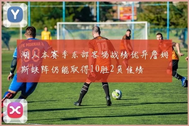 湖人本赛季东部客场战绩优异詹姆斯缺阵仍能取得10胜2负佳绩