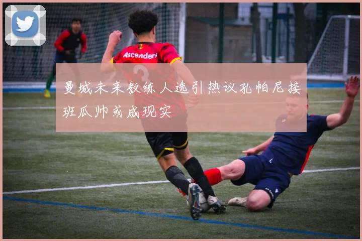 曼城未来教练人选引热议孔帕尼接班瓜帅或成现实