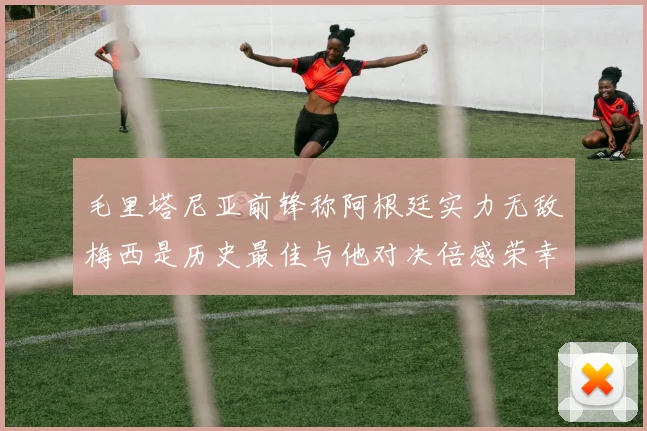 毛里塔尼亚前锋称阿根廷实力无敌梅西是历史最佳与他对决倍感荣幸