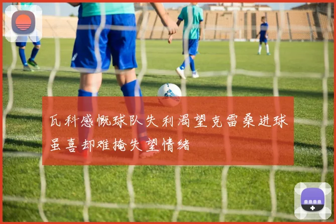 瓦科感慨球队失利渴望克雷桑进球虽喜却难掩失望情绪