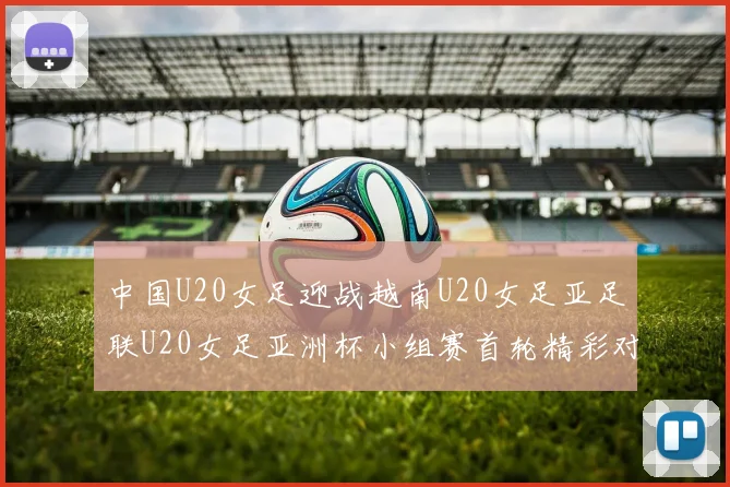 中国U20女足迎战越南U20女足亚足联U20女足亚洲杯小组赛首轮精彩对决