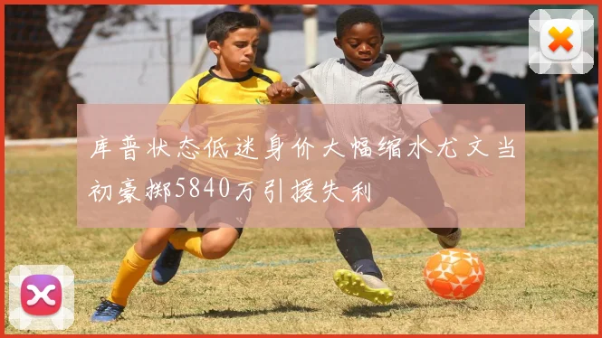 库普状态低迷身价大幅缩水尤文当初豪掷5840万引援失利