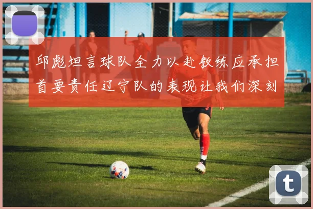 邱彪坦言球队全力以赴教练应承担首要责任辽宁队的表现让我们深刻反思