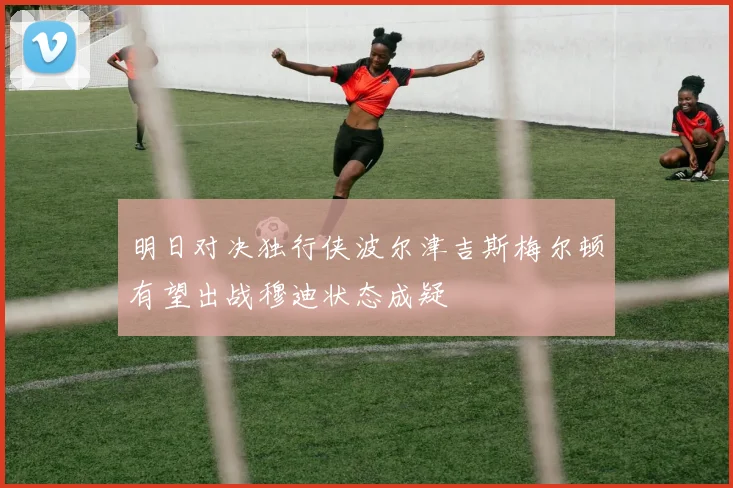 明日对决独行侠波尔津吉斯梅尔顿有望出战穆迪状态成疑